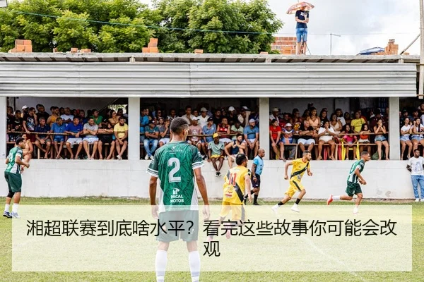 湘超联赛到底啥水平？看完这些故事你可能会改观（leyu）
