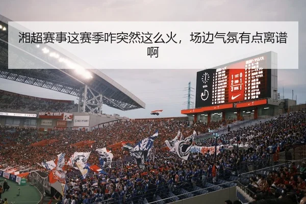 湘超赛事这赛季咋突然这么火，场边气氛有点离谱啊
