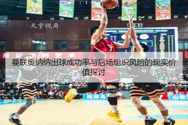 曼联奥纳纳出球成功率与后场组织风险的现实价值探讨（leyu）