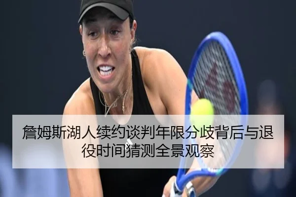 詹姆斯湖人续约谈判年限分歧背后与退役时间猜测全景观察