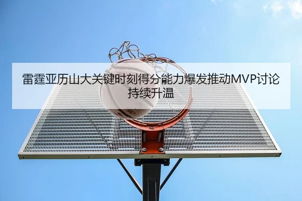 雷霆亚历山大关键时刻得分能力爆发推动MVP讨论持续升温（leyu）