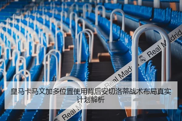 皇马卡马文加多位置使用背后安切洛蒂战术布局真实计划解析 - leyu