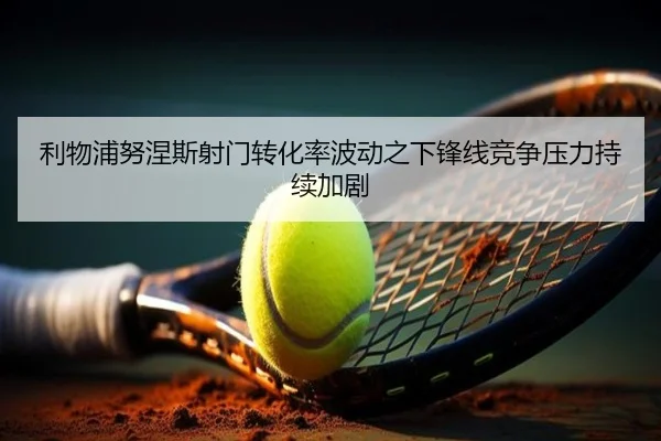 利物浦努涅斯射门转化率波动之下锋线竞争压力持续加剧