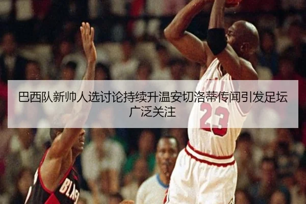 巴西队新帅人选讨论持续升温安切洛蒂传闻引发足坛广泛关注 - leyu