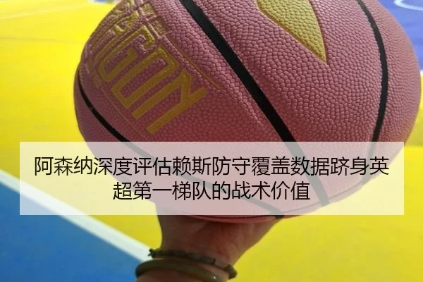 阿森纳深度评估赖斯防守覆盖数据跻身英超第一梯队的战术价值