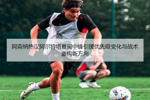 阿森纳热议阿尔特塔夏窗中锋引援优先级变化与战术重构新方向