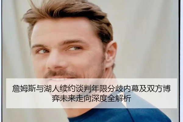 詹姆斯与湖人续约谈判年限分歧内幕及双方博弈未来走向深度全解析