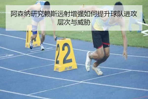阿森纳研究赖斯远射增强如何提升球队进攻层次与威胁 - leyu