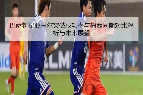 巴萨新星亚马尔突破成功率与梅西同期对比解析与未来展望