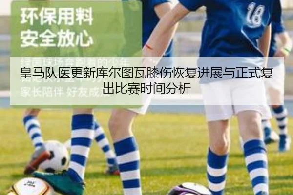 皇马队医更新库尔图瓦膝伤恢复进展与正式复出比赛时间分析