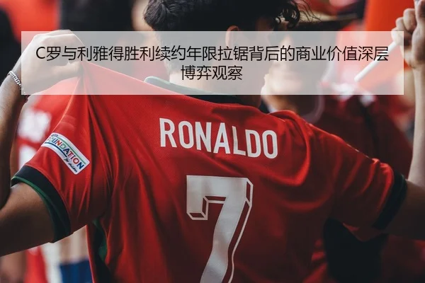 C罗与利雅得胜利续约年限拉锯背后的商业价值深层博弈观察