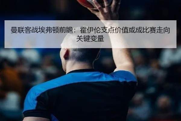 曼联客战埃弗顿前瞻：霍伊伦支点价值或成比赛走向关键变量